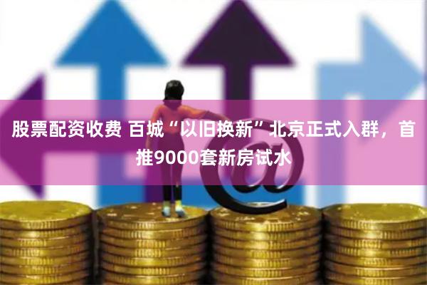 股票配资收费 百城“以旧换新”北京正式入群，首推9000套新房试水