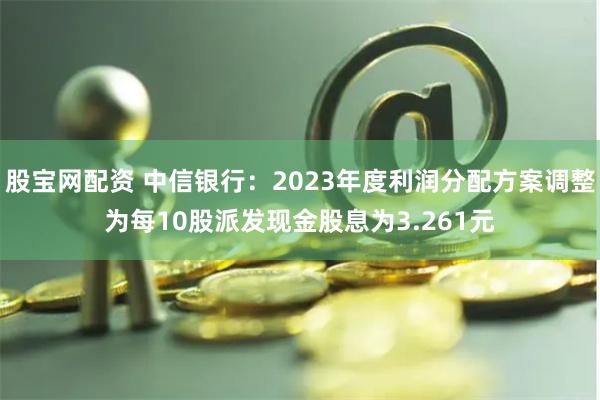 股宝网配资 中信银行：2023年度利润分配方案调整为每10股派发现金股息为3.261元