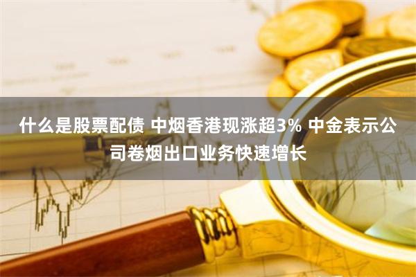 什么是股票配债 中烟香港现涨超3% 中金表示公司卷烟出口业务快速增长