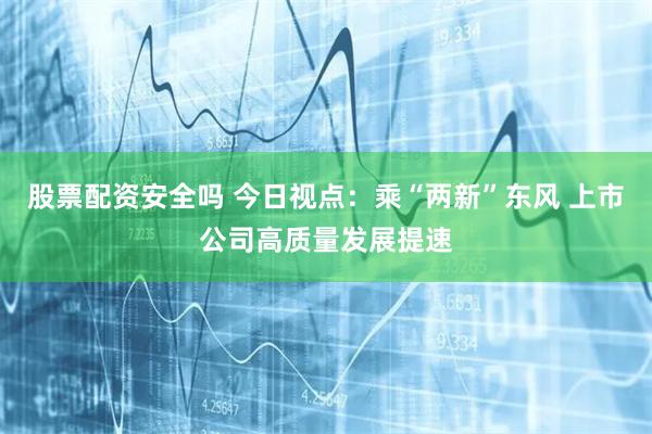 股票配资安全吗 今日视点：乘“两新”东风 上市公司高质量发展提速