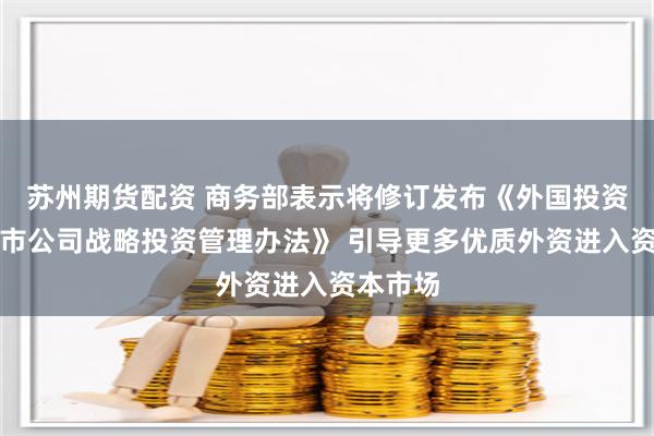 苏州期货配资 商务部表示将修订发布《外国投资者对上市公司战略投资管理办法》 引导更多优质外资进入资本市场