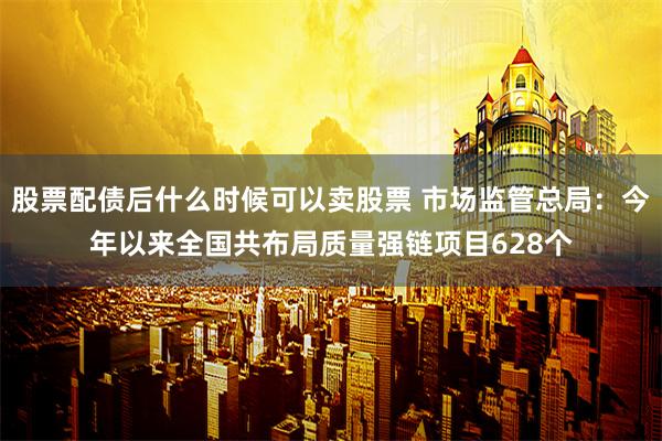 股票配债后什么时候可以卖股票 市场监管总局：今年以来全国共布局质量强链项目628个