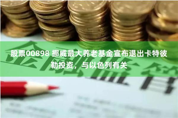 股票00898 挪威最大养老基金宣布退出卡特彼勒投资，与以色列有关