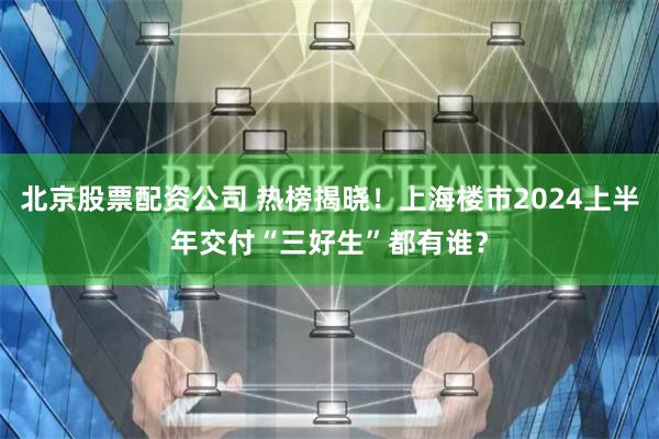 北京股票配资公司 热榜揭晓！上海楼市2024上半年交付“三好生”都有谁？