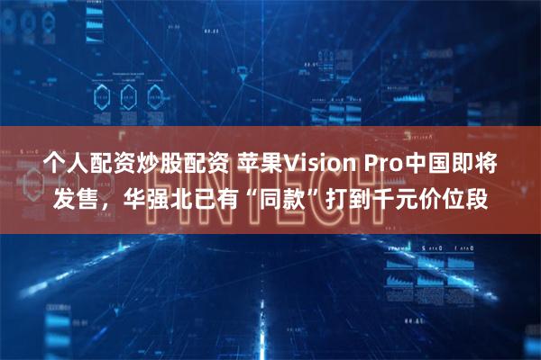 个人配资炒股配资 苹果Vision Pro中国即将发售，华强北已有“同款”打到千元价位段