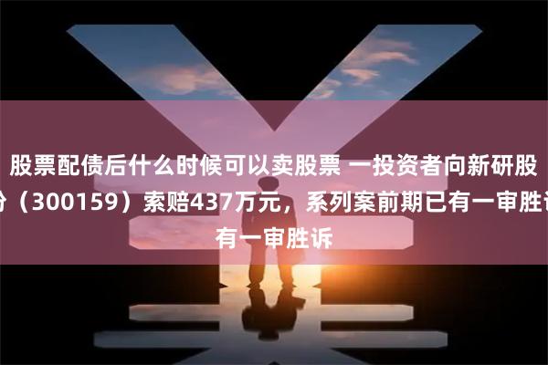 股票配债后什么时候可以卖股票 一投资者向新研股份（300159）索赔437万元，系列案前期已有一审胜诉