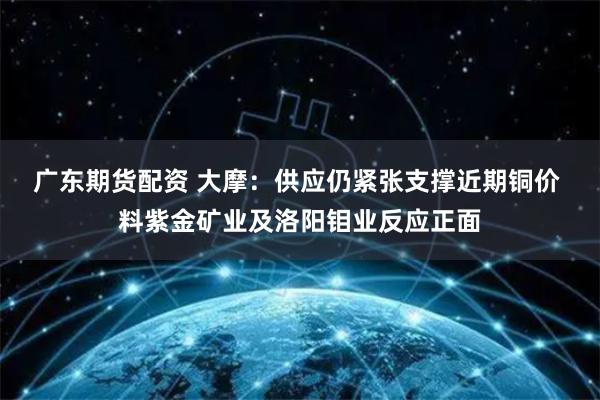 广东期货配资 大摩：供应仍紧张支撑近期铜价 料紫金矿业及洛阳钼业反应正面