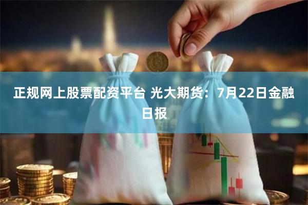 正规网上股票配资平台 光大期货：7月22日金融日报