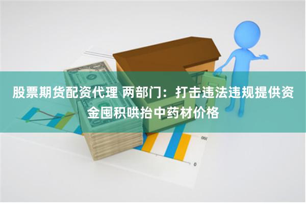 股票期货配资代理 两部门：打击违法违规提供资金囤积哄抬中药材价格