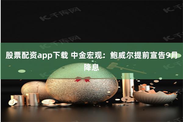 股票配资app下载 中金宏观：鲍威尔提前宣告9月降息