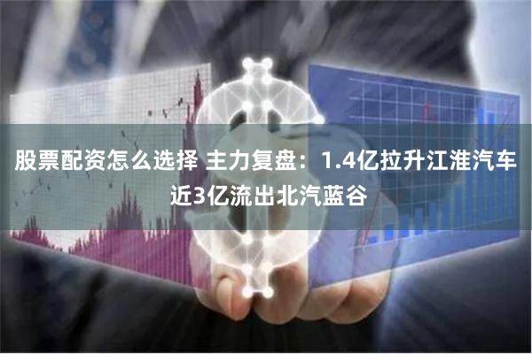 股票配资怎么选择 主力复盘：1.4亿拉升江淮汽车 近3亿流出北汽蓝谷