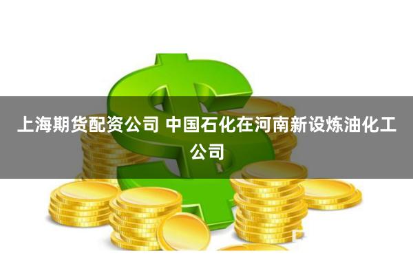 上海期货配资公司 中国石化在河南新设炼油化工公司