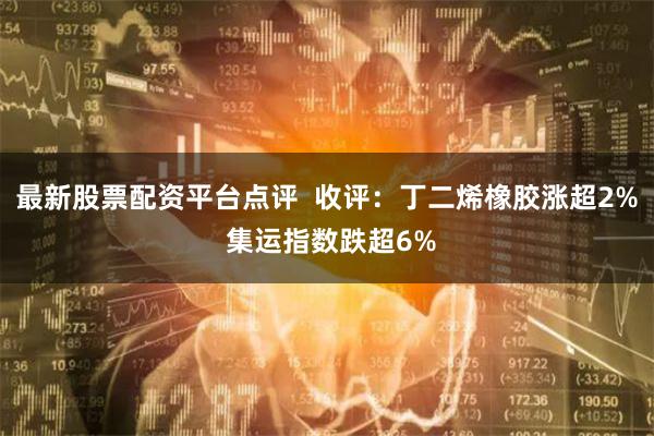 最新股票配资平台点评  收评：丁二烯橡胶涨超2% 集运指数跌超6%