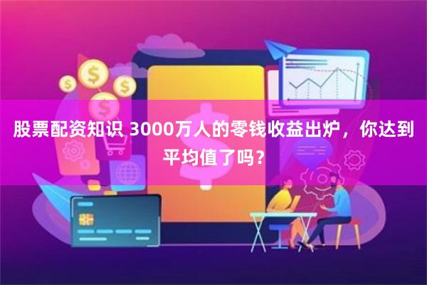 股票配资知识 3000万人的零钱收益出炉，你达到平均值了吗？