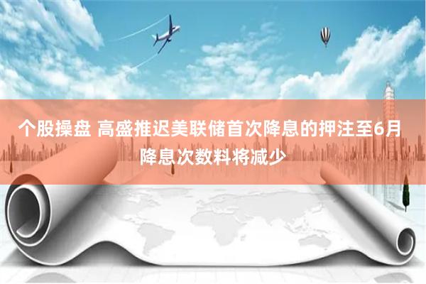 个股操盘 高盛推迟美联储首次降息的押注至6月 降息次数料将减少