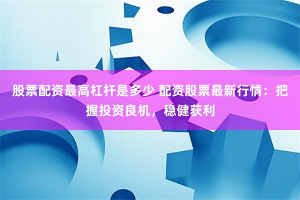 股票配资最高杠杆是多少 配资股票最新行情：把握投资良机，稳健获利