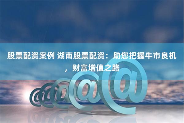股票配资案例 湖南股票配资：助您把握牛市良机，财富增值之路