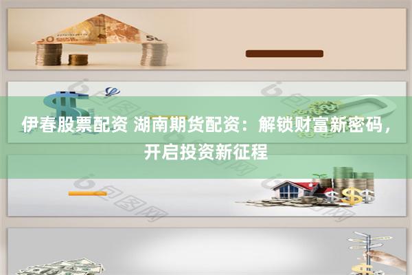 伊春股票配资 湖南期货配资：解锁财富新密码，开启投资新征程