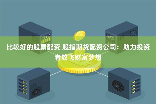 比较好的股票配资 股指期货配资公司：助力投资者放飞财富梦想